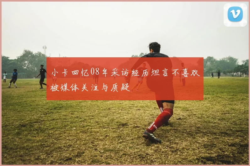 小卡回忆08年采访经历坦言不喜欢被媒体关注与质疑