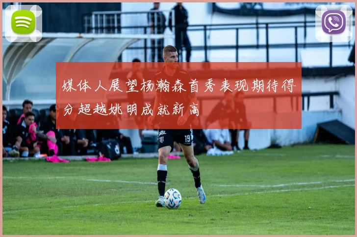 媒体人展望杨瀚森首秀表现期待得分超越姚明成就新高