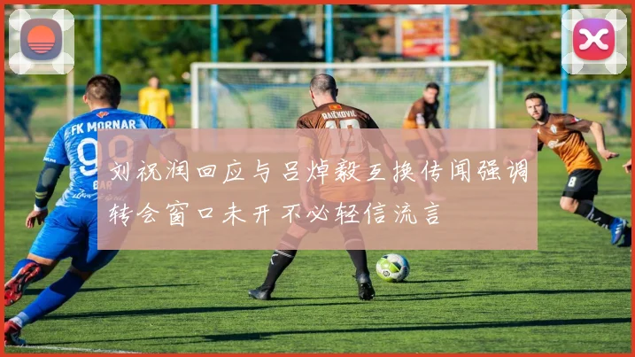 刘祝润回应与吕焯毅互换传闻强调转会窗口未开不必轻信流言