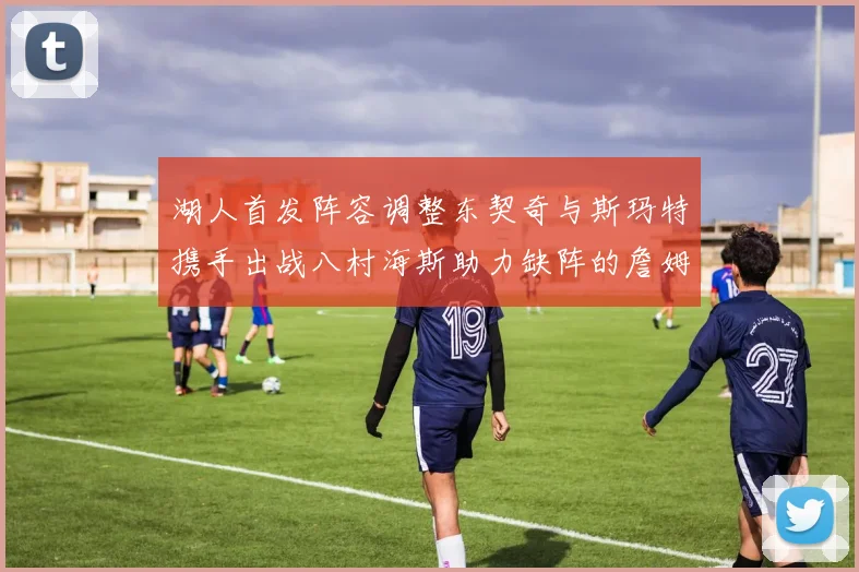 湖人首发阵容调整东契奇与斯玛特携手出战八村海斯助力缺阵的詹姆斯艾顿