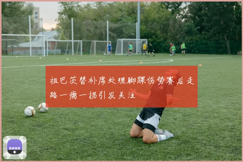 祖巴茨替补席处理脚踝伤势赛后走路一瘸一拐引发关注