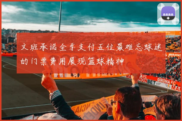 文班承诺全季支付五位最难忘球迷的门票费用展现篮球精神