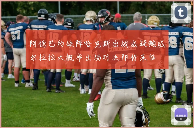 阿德巴约缺阵哈克斯出战成疑鲍威尔拉松大概率出场对决即将来临