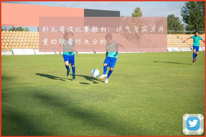 科瓦奇谈比赛胜利：运气与实力并重的胶着对决分析