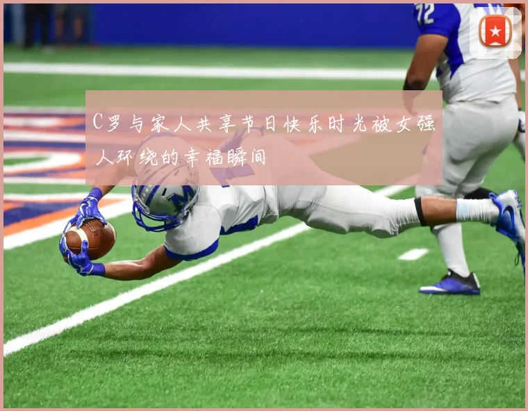 C罗与家人共享节日快乐时光被女强人环绕的幸福瞬间