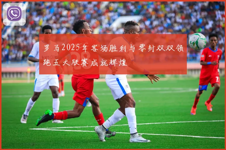 罗马2025年客场胜利与零封双双领跑五大联赛成就辉煌