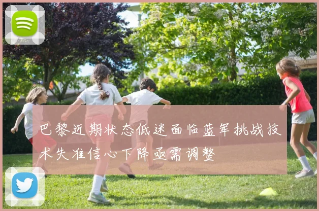 巴黎近期状态低迷面临蓝军挑战技术失准信心下降亟需调整