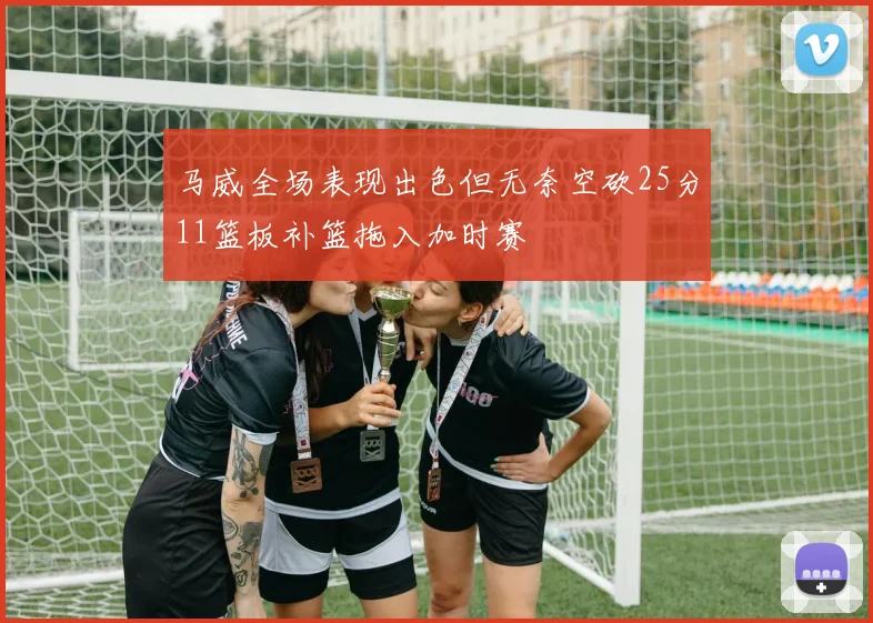 马威全场表现出色但无奈空砍25分11篮板补篮拖入加时赛
