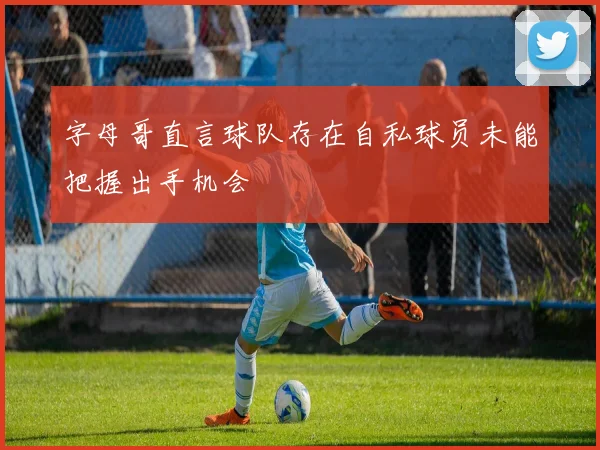 字母哥直言球队存在自私球员未能把握出手机会