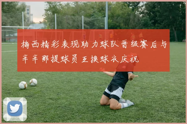 梅西精彩表现助力球队晋级赛后与辛辛那提球员互换球衣庆祝