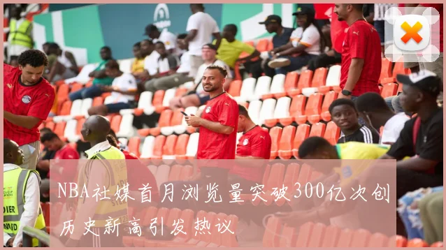 NBA社媒首月浏览量突破300亿次创历史新高引发热议