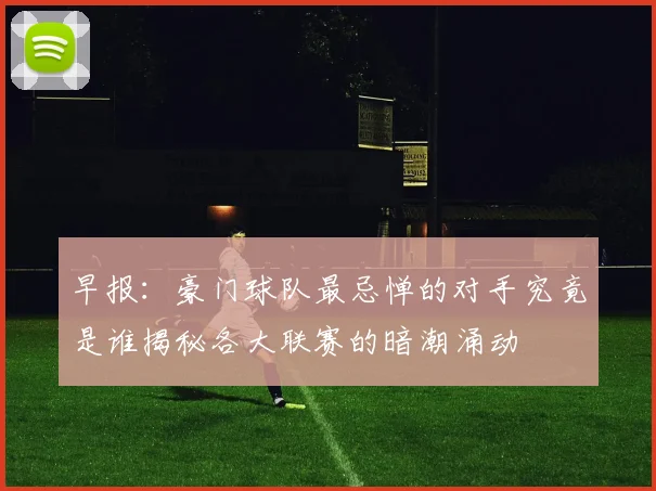 早报：豪门球队最忌惮的对手究竟是谁揭秘各大联赛的暗潮涌动