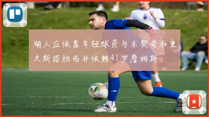 湖人应依靠年轻球员与东契奇和里夫斯搭档而非依赖41岁詹姆斯