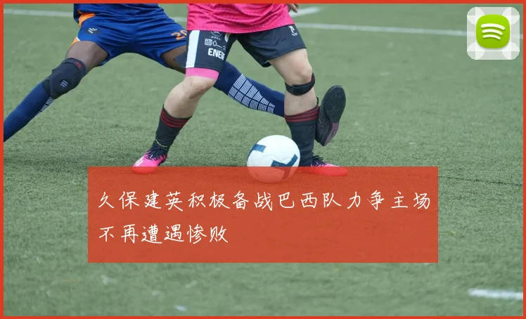 久保建英积极备战巴西队力争主场不再遭遇惨败