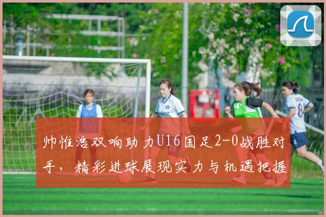 帅惟浩双响助力U16国足2-0战胜对手，精彩进球展现实力与机遇把握