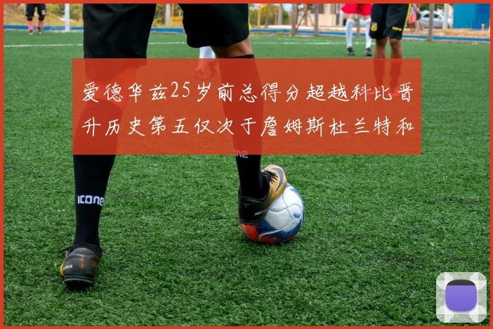 爱德华兹25岁前总得分超越科比晋升历史第五仅次于詹姆斯杜兰特和东契奇
