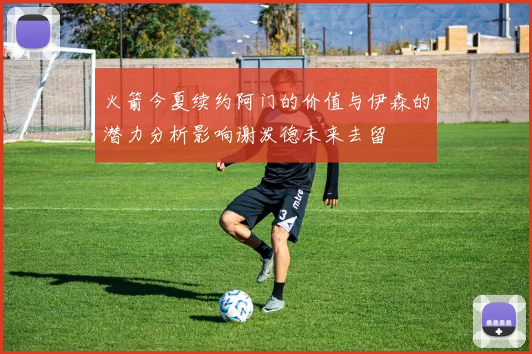 火箭今夏续约阿门的价值与伊森的潜力分析影响谢泼德未来去留