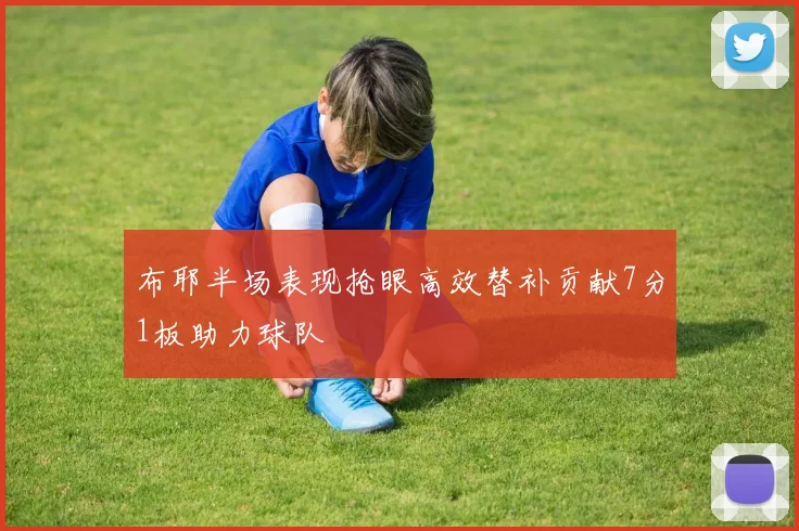 布耶半场表现抢眼高效替补贡献7分1板助力球队