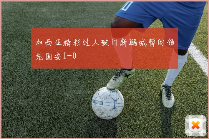 加西亚精彩过人破门新鹏城暂时领先国安1-0