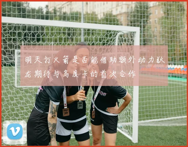 明天打火箭是否能借助额外动力狄龙期待与乌度卡的首次合作