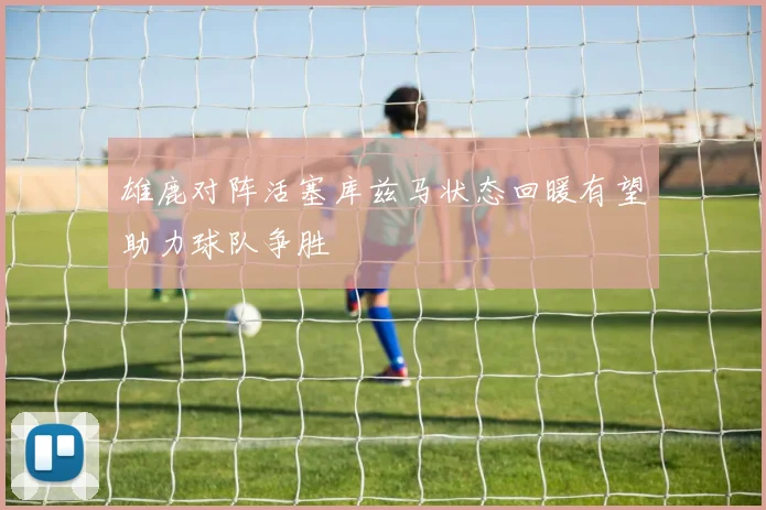 雄鹿对阵活塞库兹马状态回暖有望助力球队争胜