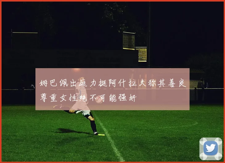 姆巴佩出庭力挺阿什拉夫称其善良尊重女性绝不可能强奸