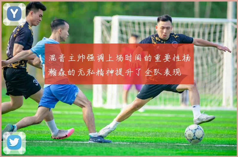 混音主帅强调上场时间的重要性杨瀚森的无私精神提升了全队表现