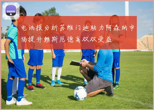电讯报分析苏维门迪助力阿森纳中场提升赖斯厄德高双双受益