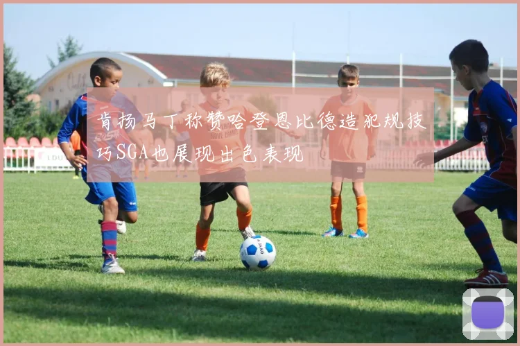 肯扬马丁称赞哈登恩比德造犯规技巧SGA也展现出色表现