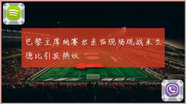 巴黎主席纳赛尔亲临现场观战米兰德比引发热议