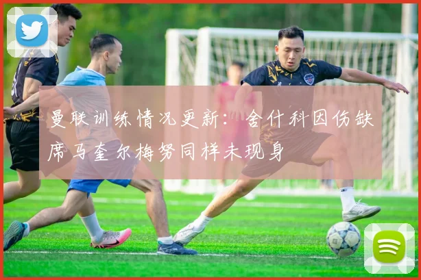 曼联训练情况更新：舍什科因伤缺席马奎尔梅努同样未现身