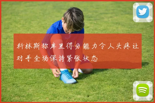 科林斯称库里得分能力令人头疼让对手全场保持紧张状态