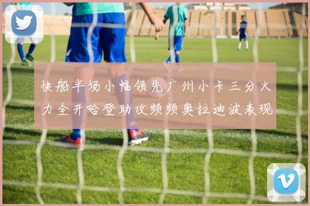 快船半场小幅领先广州小卡三分火力全开哈登助攻频频奥拉迪波表现抢眼