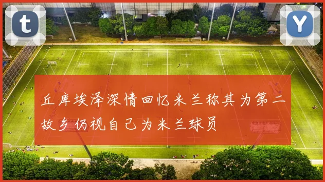 丘库埃泽深情回忆米兰称其为第二故乡仍视自己为米兰球员
