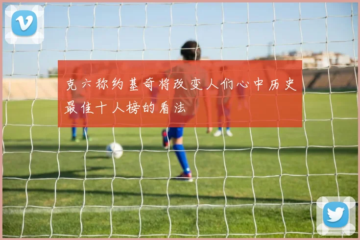 克六称约基奇将改变人们心中历史最佳十人榜的看法